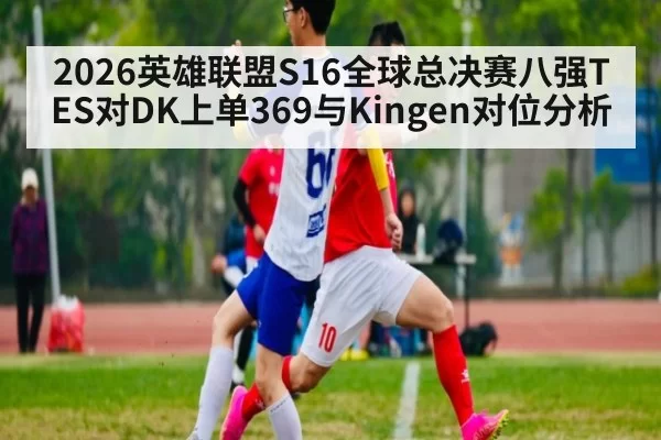2026英雄联盟S16全球总决赛八强TES对DK上单369与Kingen对位分析